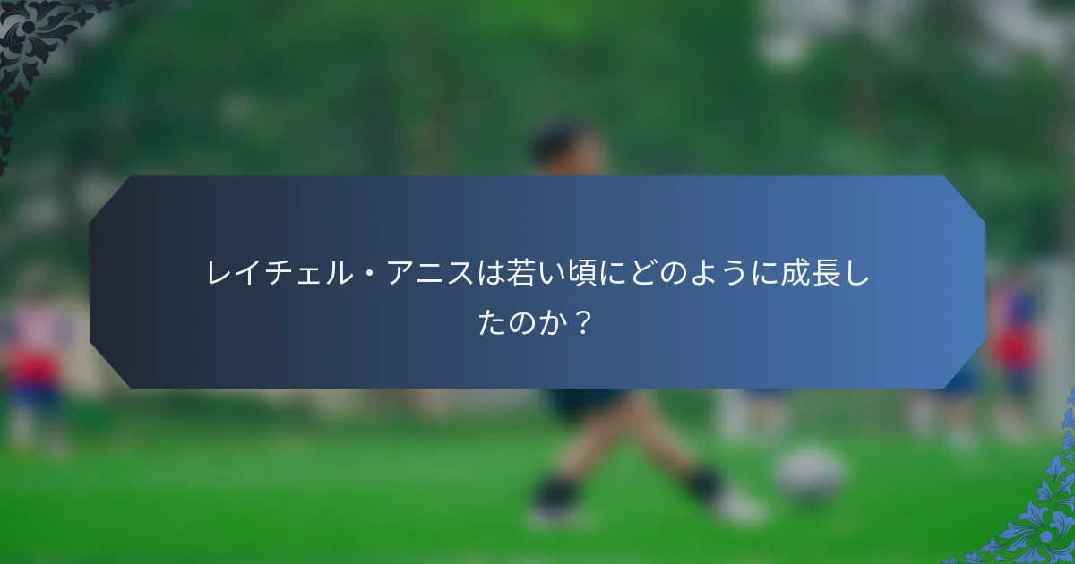 レイチェル・アニスは若い頃にどのように成長したのか？