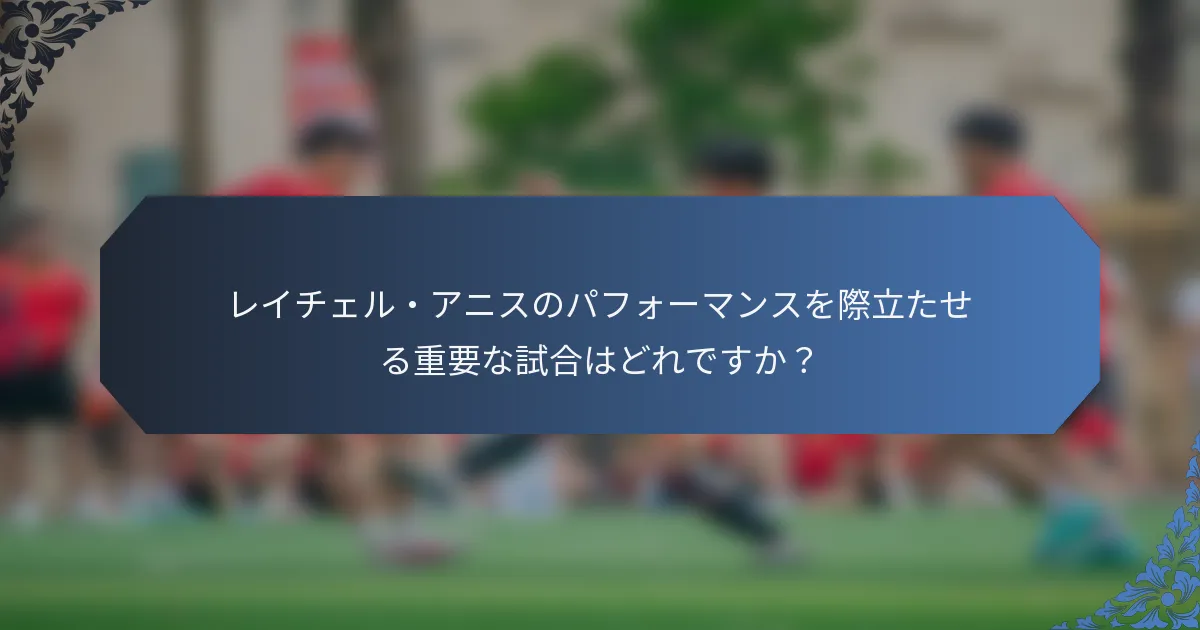 レイチェル・アニスのパフォーマンスを際立たせる重要な試合はどれですか？