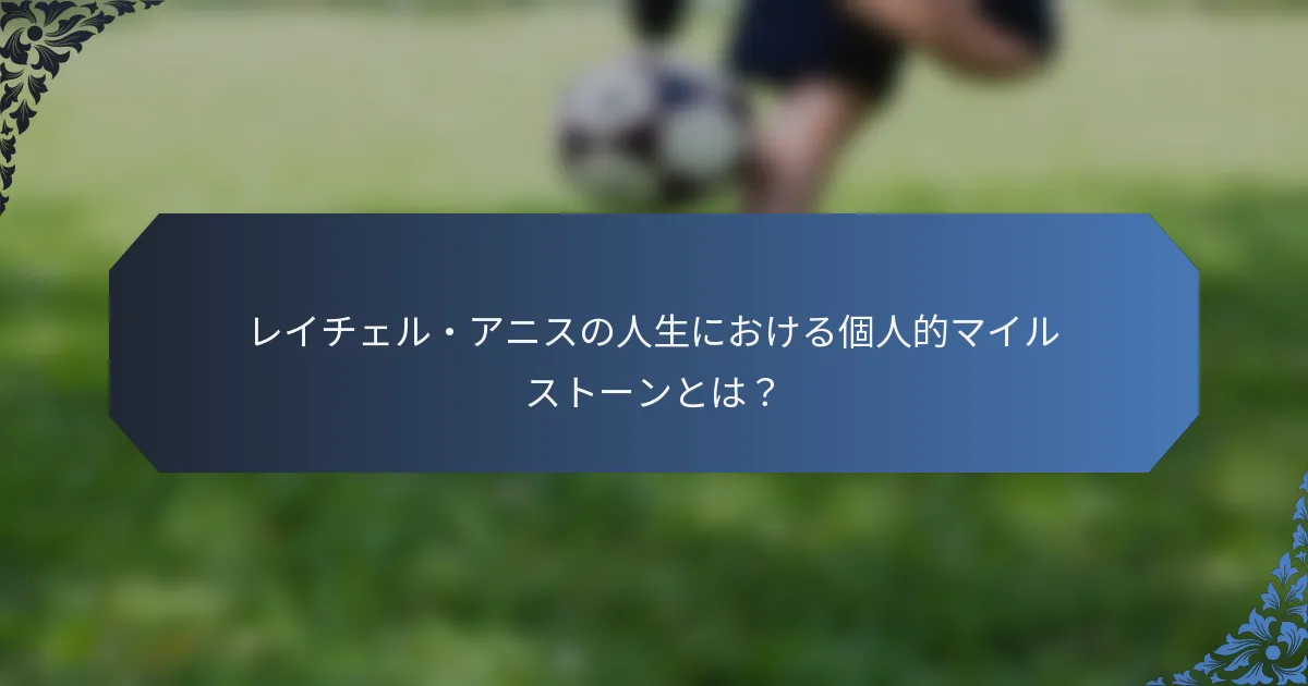 レイチェル・アニスの人生における個人的マイルストーンとは？