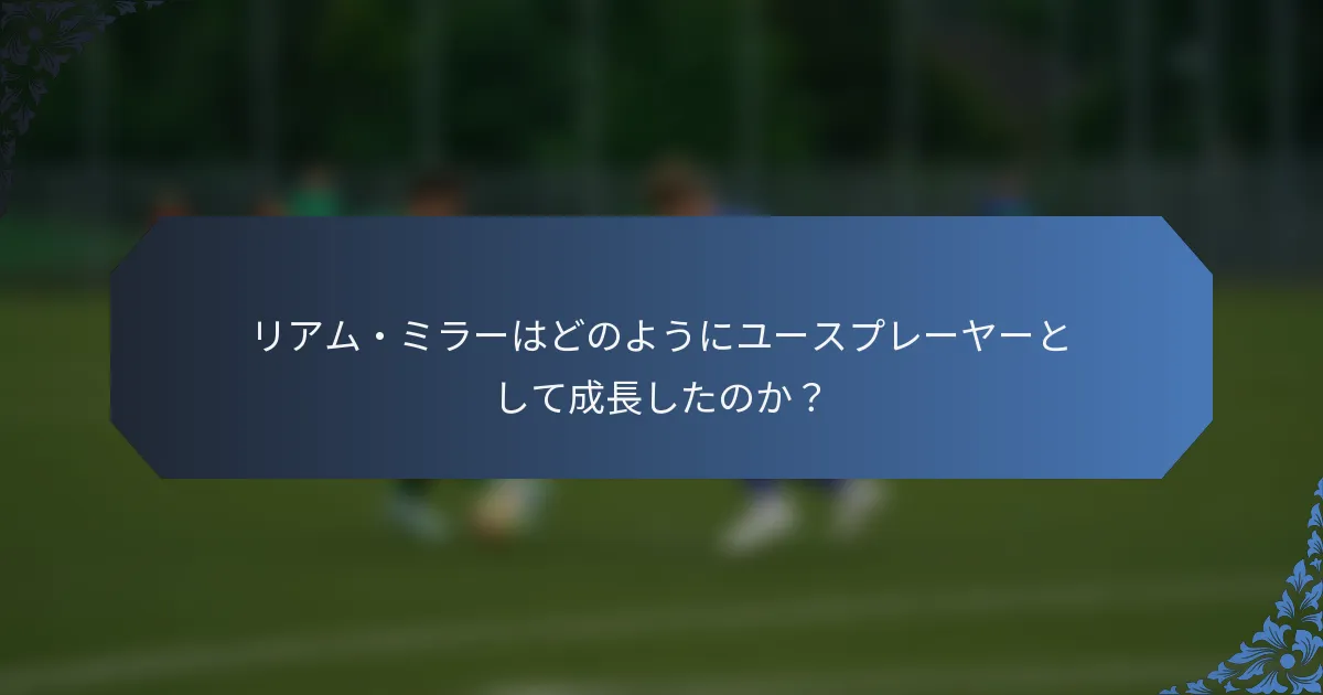 リアム・ミラーはどのようにユースプレーヤーとして成長したのか？