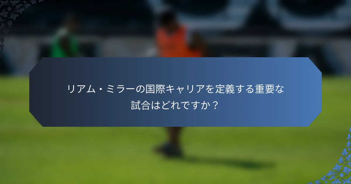 リアム・ミラーの国際キャリアを定義する重要な試合はどれですか？