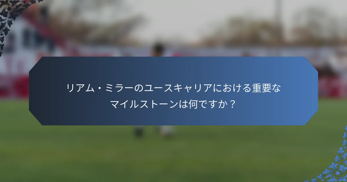 リアム・ミラーのユースキャリアにおける重要なマイルストーンは何ですか？